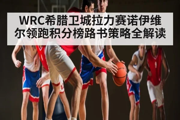 WRC希腊卫城拉力赛诺伊维尔领跑积分榜路书策略全解读（mksports）