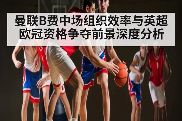 曼联B费中场组织效率与英超欧冠资格争夺前景深度分析（mksports）