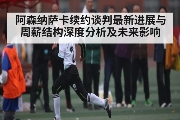 阿森纳萨卡续约谈判最新进展与周薪结构深度分析及未来影响 - mksports